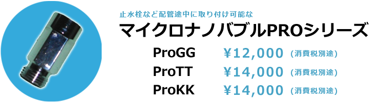 マイクロナノバブルPROシリーズ proGG 12,000円(消費税別途) proTT・proKK　14,000円(消費税別途)